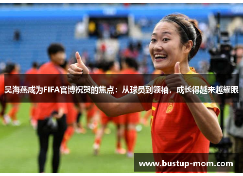 吴海燕成为FIFA官博祝贺的焦点：从球员到领袖，成长得越来越耀眼